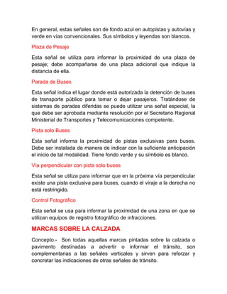 En general, estas señales son de fondo azul en autopistas y autovías y
verde en vías convencionales. Sus símbolos y leyendas son blancos.
Plaza de Pesaje
Esta señal se utiliza para informar la proximidad de una plaza de
pesaje; debe acompañarse de una placa adicional que indique la
distancia de ella.
Parada de Buses
Esta señal indica el lugar donde está autorizada la detención de buses
de transporte público para tomar o dejar pasajeros. Tratándose de
sistemas de paradas diferidas se puede utilizar una señal especial, la
que debe ser aprobada mediante resolución por el Secretario Regional
Ministerial de Transportes y Telecomunicaciones competente.
Pista solo Buses
Esta señal informa la proximidad de pistas exclusivas para buses.
Debe ser instalada de manera de indicar con la suficiente anticipación
el inicio de tal modalidad. Tiene fondo verde y su símbolo es blanco.
Vía perpendicular con pista solo buses
Esta señal se utiliza para informar que en la próxima vía perpendicular
existe una pista exclusiva para buses, cuando el viraje a la derecha no
está restringido.
Control Fotográfico
Esta señal se usa para informar la proximidad de una zona en que se
utilizan equipos de registro fotográfico de infracciones.

MARCAS SOBRE LA CALZADA
Concepto.- Son todas aquellas marcas pintadas sobre la calzada o
pavimento destinadas a advertir o informar el tránsito, son
complementarias a las señales verticales y sirven para reforzar y
concretar las indicaciones de otras señales de tránsito.

 