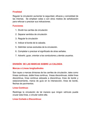Finalidad
Regular la circulación aumentar la seguridad, eficacia y comodidad de
las mismas. Se emplean solas o con otros medios de señalización
para reforzar o precisar sus indicaciones.
Funciones
1. Dividir los carriles de circulación
2. Separar sentidos de circulación
3. Regular la circulación
4. Indicar el borde de la calzada.
5. Delimitar zonas excluidas de la circulación.
6. Completar o precisar el significado de otras señales.
7. Advertir, guiar, orientar a los conductores y demás usuarios.

DIVISIÓN DE LAS MARCAS SOBRE LA CALZADA
Marcas o Líneas longitudinales
Son rayas o marcas divisoras de los carriles de circulación, tales como
líneas continuas, doble línea continua, líneas discontinuas, doble línea
discontinua, línea continua adosada a discontinua, línea de borde y
estacionamiento, marca de guía en la intersección, línea de borde,
flechas de pavimentos.
Línea Continua:
Restringe la circulación de tal manera que ningún vehículo puede
cruzar esta línea, o circular sobre ella.
Línea Cortada o Discontinua:

 