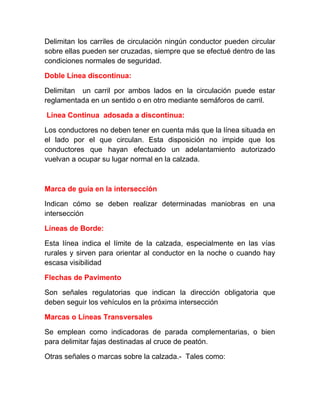 Delimitan los carriles de circulación ningún conductor pueden circular
sobre ellas pueden ser cruzadas, siempre que se efectué dentro de las
condiciones normales de seguridad.
Doble Línea discontinua:
Delimitan un carril por ambos lados en la circulación puede estar
reglamentada en un sentido o en otro mediante semáforos de carril.
Línea Continua adosada a discontinua:
Los conductores no deben tener en cuenta más que la línea situada en
el lado por el que circulan. Esta disposición no impide que los
conductores que hayan efectuado un adelantamiento autorizado
vuelvan a ocupar su lugar normal en la calzada.

Marca de guía en la intersección
Indican cómo se deben realizar determinadas maniobras en una
intersección
Líneas de Borde:
Esta línea indica el límite de la calzada, especialmente en las vías
rurales y sirven para orientar al conductor en la noche o cuando hay
escasa visibilidad
Flechas de Pavimento
Son señales regulatorias que indican la dirección obligatoria que
deben seguir los vehículos en la próxima intersección
Marcas o Líneas Transversales
Se emplean como indicadoras de parada complementarias, o bien
para delimitar fajas destinadas al cruce de peatón.
Otras señales o marcas sobre la calzada.- Tales como:

 