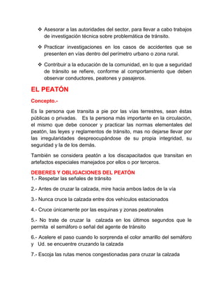  Asesorar a las autoridades del sector, para llevar a cabo trabajos
de investigación técnica sobre problemática de tránsito.
 Practicar investigaciones en los casos de accidentes que se
presenten en vías dentro del perímetro urbano o zona rural.
 Contribuir a la educación de la comunidad, en lo que a seguridad
de tránsito se refiere, conforme al comportamiento que deben
observar conductores, peatones y pasajeros.

EL PEATÓN
Concepto.Es la persona que transita a pie por las vías terrestres, sean éstas
públicas o privadas. Es la persona más importante en la circulación,
el mismo que debe conocer y practicar las normas elementales del
peatón, las leyes y reglamentos de tránsito, mas no dejarse llevar por
las irregularidades despreocupándose de su propia integridad, su
seguridad y la de los demás.
También se considera peatón a los discapacitados que transitan en
artefactos especiales manejados por ellos o por terceros.
DEBERES Y OBLIGACIONES DEL PEATÓN
1.- Respetar las señales de tránsito
2.- Antes de cruzar la calzada, mire hacia ambos lados de la vía
3.- Nunca cruce la calzada entre dos vehículos estacionados
4.- Cruce únicamente por las esquinas y zonas peatonales
5.- No trate de cruzar la calzada en los últimos segundos que le
permita el semáforo o señal del agente de tránsito
6.- Acelere el paso cuando lo sorprenda el color amarillo del semáforo
y Ud. se encuentre cruzando la calzada
7.- Escoja las rutas menos congestionadas para cruzar la calzada

 