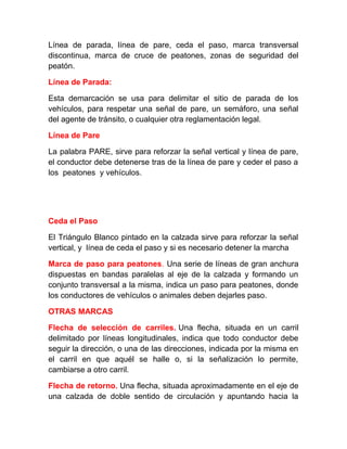 Línea de parada, línea de pare, ceda el paso, marca transversal
discontinua, marca de cruce de peatones, zonas de seguridad del
peatón.
Línea de Parada:
Esta demarcación se usa para delimitar el sitio de parada de los
vehículos, para respetar una señal de pare, un semáforo, una señal
del agente de tránsito, o cualquier otra reglamentación legal.
Línea de Pare
La palabra PARE, sirve para reforzar la señal vertical y línea de pare,
el conductor debe detenerse tras de la línea de pare y ceder el paso a
los peatones y vehículos.

Ceda el Paso
El Triángulo Blanco pintado en la calzada sirve para reforzar la señal
vertical, y línea de ceda el paso y si es necesario detener la marcha
Marca de paso para peatones. Una serie de líneas de gran anchura
dispuestas en bandas paralelas al eje de la calzada y formando un
conjunto transversal a la misma, indica un paso para peatones, donde
los conductores de vehículos o animales deben dejarles paso.
OTRAS MARCAS
Flecha de selección de carriles. Una flecha, situada en un carril
delimitado por líneas longitudinales, indica que todo conductor debe
seguir la dirección, o una de las direcciones, indicada por la misma en
el carril en que aquél se halle o, si la señalización lo permite,
cambiarse a otro carril.
Flecha de retorno. Una flecha, situada aproximadamente en el eje de
una calzada de doble sentido de circulación y apuntando hacia la

 