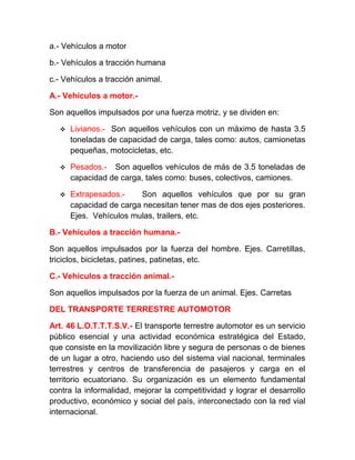a.- Vehículos a motor
b.- Vehículos a tracción humana
c.- Vehículos a tracción animal.
A.- Vehículos a motor.Son aquellos impulsados por una fuerza motriz, y se dividen en:


Livianos.- Son aquellos vehículos con un máximo de hasta 3.5
toneladas de capacidad de carga, tales como: autos, camionetas
pequeñas, motocicletas, etc.



Pesados.- Son aquellos vehículos de más de 3.5 toneladas de
capacidad de carga, tales como: buses, colectivos, camiones.



Extrapesados.Son aquellos vehículos que por su gran
capacidad de carga necesitan tener mas de dos ejes posteriores.
Ejes. Vehículos mulas, trailers, etc.

B.- Vehículos a tracción humana.Son aquellos impulsados por la fuerza del hombre. Ejes. Carretillas,
triciclos, bicicletas, patines, patinetas, etc.
C.- Vehículos a tracción animal.Son aquellos impulsados por la fuerza de un animal. Ejes. Carretas
DEL TRANSPORTE TERRESTRE AUTOMOTOR
Art. 46 L.O.T.T.T.S.V.- El transporte terrestre automotor es un servicio
público esencial y una actividad económica estratégica del Estado,
que consiste en la movilización libre y segura de personas o de bienes
de un lugar a otro, haciendo uso del sistema vial nacional, terminales
terrestres y centros de transferencia de pasajeros y carga en el
territorio ecuatoriano. Su organización es un elemento fundamental
contra la informalidad, mejorar la competitividad y lograr el desarrollo
productivo, económico y social del país, interconectado con la red vial
internacional.

 