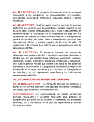 Art. 47 L.O.T.T.T.S.V.- El transporte terrestre de personas o bienes
responderá a las condiciones de responsabilidad, universalidad,
accesibilidad, comodidad, continuidad, seguridad, calidad, y tarifas
equitativas.
Art. 48 L.O.T.T.T.S.V.- En el transporte terrestre, gozarán de atención
preferente las personas con discapacidades, adultos mayores de 65
años de edad, mujeres embarazadas, niñas, niños y adolescentes, de
conformidad con lo establecido en el Reglamento de esta Ley. Se
establecerá un sistema de tarifas diferenciadas en la transportación
pública en beneficio de niñas, niños y adolescentes, personas con
discapacidad, adultas y adultos mayores de 65 años de edad. El
reglamento a la presente Ley determinará el procedimiento para la
aplicación de tarifas.
Art. 49 L.O.T.T.T.S.V.- El transporte terrestre de mercancías
peligrosas tales como productos o sustancias químicas, desechos u
objetos que por sus características peligrosas: corrosivas, reactivas,
explosivas, tóxicas, inflamables, biológicas, infecciosas y radiactivas,
que pueden generar riesgos que afectan a la salud de las personas
expuestas, o causen daños a la propiedad y al ambiente, se regirá a lo
establecido en las leyes pertinentes y a lo dispuesto en el Reglamento
de esta ley y en los reglamentos específicos y los instrumentos
internacionales vigentes.
DE LAS CONDICIONES DE TRANSPORTE TERRESTRE
Art. 36 REG.L.O.T.T.T.S.V.- El transporte terrestre de personas y
bienes es un servicio esencial y una actividad económica estratégica
del Estado, que responde a las condiciones de:
RESPONSABILIDAD.- Es responsabilidad del Estado generar las
políticas, regulaciones y controles necesarios para propiciar el
cumplimiento, por parte de los usuarios y operadores del transporte
terrestres, de lo establecido en la Ley, los reglamentos y normas
técnicas aplicables.

 
