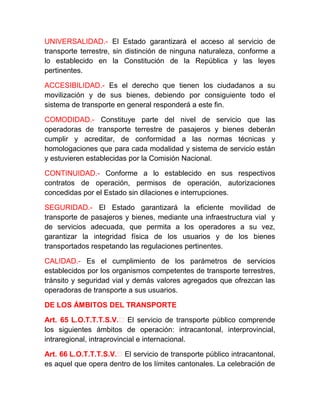 UNIVERSALIDAD.- El Estado garantizará el acceso al servicio de
transporte terrestre, sin distinción de ninguna naturaleza, conforme a
lo establecido en la Constitución de la República y las leyes
pertinentes.
ACCESIBILIDAD.- Es el derecho que tienen los ciudadanos a su
movilización y de sus bienes, debiendo por consiguiente todo el
sistema de transporte en general responderá a este fin.
COMODIDAD.- Constituye parte del nivel de servicio que las
operadoras de transporte terrestre de pasajeros y bienes deberán
cumplir y acreditar, de conformidad a las normas técnicas y
homologaciones que para cada modalidad y sistema de servicio están
y estuvieren establecidas por la Comisión Nacional.
CONTINUIDAD.- Conforme a lo establecido en sus respectivos
contratos de operación, permisos de operación, autorizaciones
concedidas por el Estado sin dilaciones e interrupciones.
SEGURIDAD.- El Estado garantizará la eficiente movilidad de
transporte de pasajeros y bienes, mediante una infraestructura vial y
de servicios adecuada, que permita a los operadores a su vez,
garantizar la integridad física de los usuarios y de los bienes
transportados respetando las regulaciones pertinentes.
CALIDAD.- Es el cumplimiento de los parámetros de servicios
establecidos por los organismos competentes de transporte terrestres,
tránsito y seguridad vial y demás valores agregados que ofrezcan las
operadoras de transporte a sus usuarios.
DE LOS ÁMBITOS DEL TRANSPORTE
Art. 65 L.O.T.T.T.S.V.‐ El servicio de transporte público comprende
los siguientes ámbitos de operación: intracantonal, interprovincial,
intraregional, intraprovincial e internacional.
Art. 66 L.O.T.T.T.S.V.‐ El servicio de transporte público intracantonal,
es aquel que opera dentro de los límites cantonales. La celebración de

 