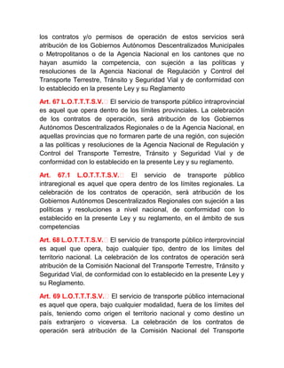 los contratos y/o permisos de operación de estos servicios será
atribución de los Gobiernos Autónomos Descentralizados Municipales
o Metropolitanos o de la Agencia Nacional en los cantones que no
hayan asumido la competencia, con sujeción a las políticas y
resoluciones de la Agencia Nacional de Regulación y Control del
Transporte Terrestre, Tránsito y Seguridad Vial y de conformidad con
lo establecido en la presente Ley y su Reglamento
Art. 67 L.O.T.T.T.S.V.‐ El servicio de transporte público intraprovincial
es aquel que opera dentro de los límites provinciales. La celebración
de los contratos de operación, será atribución de los Gobiernos
Autónomos Descentralizados Regionales o de la Agencia Nacional, en
aquellas provincias que no formaren parte de una región, con sujeción
a las políticas y resoluciones de la Agencia Nacional de Regulación y
Control del Transporte Terrestre, Tránsito y Seguridad Vial y de
conformidad con lo establecido en la presente Ley y su reglamento.
Art. 67.1 L.O.T.T.T.S.V.‐ El servicio de transporte público
intraregional es aquel que opera dentro de los límites regionales. La
celebración de los contratos de operación, será atribución de los
Gobiernos Autónomos Descentralizados Regionales con sujeción a las
políticas y resoluciones a nivel nacional, de conformidad con lo
establecido en la presente Ley y su reglamento, en el ámbito de sus
competencias
Art. 68 L.O.T.T.T.S.V.‐ El servicio de transporte público interprovincial
es aquel que opera, bajo cualquier tipo, dentro de los límites del
territorio nacional. La celebración de los contratos de operación será
atribución de la Comisión Nacional del Transporte Terrestre, Tránsito y
Seguridad Vial, de conformidad con lo establecido en la presente Ley y
su Reglamento.
Art. 69 L.O.T.T.T.S.V.‐ El servicio de transporte público internacional
es aquel que opera, bajo cualquier modalidad, fuera de los límites del
país, teniendo como origen el territorio nacional y como destino un
país extranjero o viceversa. La celebración de los contratos de
operación será atribución de la Comisión Nacional del Transporte

 