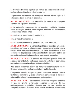 La Comisión Nacional regulará las formas de prestación del servicio
conforme la clasificación prevista en esta Ley.
La prestación del servicio del transporte terrestre estará sujeta a la
celebración de un contrato de operación.
Art. 54 L.O.T.T.T.S.V.‐ La prestación del servicio de transporte
atenderá los siguientes aspectos:
a) La protección y seguridad de los usuarios, incluida la integridad
física, psicológica y sexual de las mujeres, hombres, adultos mayores,
adolescentes, niñas y niños;
b) La eficiencia en la prestación del servicio;
c) La protección ambiental; y,
d) La prevalencia del interés general por sobre el particular.
Art. 55 L.O.T.T.T.S.V.‐ El transporte público se considera un servicio
estratégico, así como la infraestructura y equipamiento auxiliar que se
utilizan en la prestación del servicio. Las rutas y frecuencias a nivel
nacional son de propiedad exclusiva del Estado, las cuales podrán ser
comercialmente explotadas mediante contratos de operación.
Art. 56 L.O.T.T.T.S.V.‐ El servicio de transporte público podrá ser
prestado por el Estado, u otorgado mediante contrato de operación a
compañías o cooperativas legalmente constituidas.
Para operar un servicio público de transporte deberá cumplir con los
términos establecidos en la presente Ley y su Reglamento.
Comprende también al que se presta mediante tranvías, metros,
teleféricos, funiculares y otros similares y será servido a través de
rutas, cables o fajas transportadoras preestablecidas.
Art. 57 L.O.T.T.T.S.V.‐ Se denomina servicio de transporte comercial
el que se presta a terceras personas a cambio de una
contraprestación económica, siempre que no sea servicio de
transporte colectivo o masivo. Para operar un servicio comercial de

 