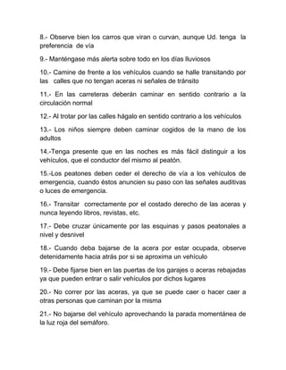 8.- Observe bien los carros que viran o curvan, aunque Ud. tenga la
preferencia de vía
9.- Manténgase más alerta sobre todo en los días lluviosos
10.- Camine de frente a los vehículos cuando se halle transitando por
las calles que no tengan aceras ni señales de tránsito
11.- En las carreteras deberán caminar en sentido contrario a la
circulación normal
12.- Al trotar por las calles hágalo en sentido contrario a los vehículos
13.- Los niños siempre deben caminar cogidos de la mano de los
adultos
14.-Tenga presente que en las noches es más fácil distinguir a los
vehículos, que el conductor del mismo al peatón.
15.-Los peatones deben ceder el derecho de vía a los vehículos de
emergencia, cuando éstos anuncien su paso con las señales auditivas
o luces de emergencia.
16.- Transitar correctamente por el costado derecho de las aceras y
nunca leyendo libros, revistas, etc.
17.- Debe cruzar únicamente por las esquinas y pasos peatonales a
nivel y desnivel
18.- Cuando deba bajarse de la acera por estar ocupada, observe
detenidamente hacia atrás por si se aproxima un vehículo
19.- Debe fijarse bien en las puertas de los garajes o aceras rebajadas
ya que pueden entrar o salir vehículos por dichos lugares
20.- No correr por las aceras, ya que se puede caer o hacer caer a
otras personas que caminan por la misma
21.- No bajarse del vehículo aprovechando la parada momentánea de
la luz roja del semáforo.

 