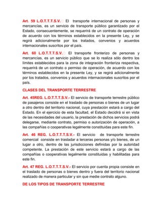 Art. 59 L.O.T.T.T.S.V.‐ El transporte internacional de personas y
mercancías, es un servicio de transporte público garantizado por el
Estado, consecuentemente, se requerirá de un contrato de operación
de acuerdo con los términos establecidos en la presente Ley, y se
regirá adicionalmente por los tratados, convenios y acuerdos
internacionales suscritos por el país.
Art. 60 L.O.T.T.T.S.V.‐ El transporte fronterizo de personas y
mercancías, es un servicio público que se lo realiza sólo dentro los
límites establecidos para la zona de integración fronteriza respectiva,
requerirá de un contrato o permiso de operación, de acuerdo con los
términos establecidos en la presente Ley, y se regirá adicionalmente
por los tratados, convenios y acuerdos internacionales suscritos por el
país.
CLASES DEL TRANSPORTE TERRESTRE
Art. 45REG. L.O.T.T.T.S.V.- El servicio de transporte terrestre público
de pasajeros consiste en el traslado de personas o bienes de un lugar
a otro dentro del territorio nacional, cuya prestación estará a cargo del
Estado. En el ejercicio de esta facultad, el Estado decidirá si en vista
de las necesidades del usuario, la prestación de dichos servicios podrá
delegarse, mediante contrato, permiso o autorización de operación, a
las compañías o cooperativas legalmente constituidas para este fin.
Art. 46 REG. L.O.T.T.T.S.V.- El servicio de transporte terrestre
comercial consiste en trasladar a terceras personas y/o bienes, de un
lugar a otro, dentro de las jurisdicciones definidas por la autoridad
competente. La prestación de este servicio estará a cargo de las
compañías o cooperativas legalmente constituidas y habilitadas para
este fin.
Art. 47 REG. L.O.T.T.T.S.V.- El servicio por cuenta propia consiste en
el traslado de personas o bienes dentro y fuera del territorio nacional
realizado de manera particular y sin que medie contrato alguno.
DE LOS TIPOS DE TRANSPORTE TERRESTRE

 