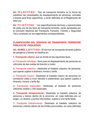 Art. 70 L.O.T.T.T.S.V.‐ Tipo de transporte terrestre es la forma de
satisfacer las necesidades de desplazamiento de personas, animales
o bienes para fines específicos, y serán definidas en el Reglamento de
esta Ley.
Art. 71 L.O.T.T.T.S.V.‐ Las especificaciones técnicas y operacionales
de cada uno de los tipos de transporte terrestre, serán aprobadas por
la Comisión Nacional del Transporte Terrestre, Tránsito y Seguridad
Vial y constarán en los reglamentos correspondientes.

CLASIFICACIÓN DEL SERVICIO DE TRANSPORTE TERRESTRE
PÚBLICO DE PASAJEROS
Art. 49 REG. L.O.T.T.T.S.V.- El servicio de transporte terrestre público
de pasajeros y bienes se clasifica en:
1. Transporte urbano, que se divide en los siguientes tipos:
a) Transporte individual.- Sirve para el desplazamiento de personas en
vehículos de dos ruedas de tracción a motor.
b) Transporte colectivo.- Destinado al traslado colectivo de personas,
que operan sujetos a itinerario, horario y tarifa.
c) Transporte masivo.- Destinado al traslado masivo de personas en
corredores viales a nivel, elevado o subterráneo, que operen sujetos a
itinerario, horario y tarifa fija.
d) Transportes especiales.- Destinado al traslado de personas
utilizando medios y vías especiales.
2. Transporte intraprovincial.- Destinado al traslado colectivo de
personas y bienes dentro de la provincia, en rutas definidas por un
origen, un destino y puntos intermedios, sujetos a una tarifa fijada.
3. Transporte Interprovincial.- Destinado al traslado colectivo de
personas y bienes dentro de los límites provinciales, en rutas definidas

 