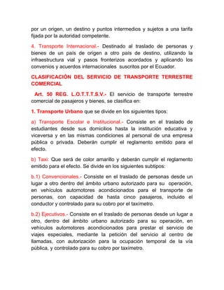 por un origen, un destino y puntos intermedios y sujetos a una tarifa
fijada por la autoridad competente.
4. Transporte Internacional.- Destinado al traslado de personas y
bienes de un país de origen a otro país de destino, utilizando la
infraestructura vial y pasos fronterizos acordados y aplicando los
convenios y acuerdos internacionales suscritos por el Ecuador.
CLASIFICACIÓN DEL SERVICIO DE TRANSPORTE TERRESTRE
COMERCIAL
Art. 50 REG. L.O.T.T.T.S.V.- El servicio de transporte terrestre
comercial de pasajeros y bienes, se clasifica en:
1. Transporte Urbano que se divide en los siguientes tipos:
a) Transporte Escolar e Institucional.- Consiste en el traslado de
estudiantes desde sus domicilios hasta la institución educativa y
viceversa y en las mismas condiciones al personal de una empresa
pública o privada. Deberán cumplir el reglamento emitido para el
efecto.
b) Taxi: Que será de color amarillo y deberán cumplir el reglamento
emitido para el efecto. Se divide en los siguientes subtipos:
b.1) Convencionales.- Consiste en el traslado de personas desde un
lugar a otro dentro del ámbito urbano autorizado para su operación,
en vehículos automotores acondicionados para el transporte de
personas, con capacidad de hasta cinco pasajeros, incluido el
conductor y controlado para su cobro por el taxímetro.
b.2) Ejecutivos.- Consiste en el traslado de personas desde un lugar a
otro, dentro del ámbito urbano autorizado para su operación, en
vehículos automotores acondicionados para prestar el servicio de
viajes especiales, mediante la petición del servicio al centro de
llamadas, con autorización para la ocupación temporal de la vía
pública, y controlado para su cobro por taxímetro.

 