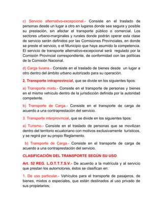 c) Servicio alternativo-excepcional.- Consiste en el traslado de
personas desde un lugar a otro en lugares donde sea segura y posible
su prestación, sin afectar el transporte público o comercial. Los
sectores urbano-marginales y rurales donde podrán operar esta clase
de servicio serán definidos por las Comisiones Provinciales, en donde
se preste el servicio, o el Municipio que haya asumido la competencia.
El servicio de transporte alternativo-excepcional será regulado por la
Comisión Provincial correspondiente, de conformidad con las políticas
de la Comisión Nacional.
d) Carga liviana.- Consiste en el traslado de bienes desde un lugar a
otro dentro del ámbito urbano autorizado para su operación.
2. Transporte intraprovincial, que se divide en los siguientes tipos:
a) Transporte mixto.- Consiste en el transporte de personas y bienes
en el mismo vehículo dentro de la jurisdicción definida por la autoridad
competente.
b) Transporte de Carga.- Consiste en el transporte de carga de
acuerdo a una contraprestación del servicio.
3. Transporte interprovincial, que se divide en los siguientes tipos:
a) Turismo.- Consiste en el traslado de personas que se movilizan
dentro del territorio ecuatoriano con motivos exclusivamente turísticos,
y se regirá por su propio Reglamento.
b) Transporte de Carga.- Consiste en el transporte de carga de
acuerdo a una contraprestación del servicio.
CLASIFICACIÓN DEL TRANSPORTE SEGÚN SU USO
Art. 52 REG. L.O.T.T.T.S.V.- De acuerdo a la matrícula y al servicio
que prestan los automotores, éstos se clasifican en:
1. De uso particular.- Vehículos para el transporte de pasajeros, de
bienes, mixtos o especiales, que están destinados al uso privado de
sus propietarios;

 