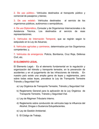 2. De uso público.- Vehículos destinados al transporte público y
comercial de pasajeros y bienes;
3. De uso estatal.- Vehículos destinados
al servicio de los
organismos públicos, autónomos o semipúblicos;
4. De uso Diplomático, Consular y de Organismos Internacionales o de
Asistencia Técnica. Los destinados al servicio de esas
representaciones;
5. Vehículos de Internación Temporal, que se regirán según lo
estipulado en la Ley de Aduanas;
6. Vehículos agrícolas y camineros, determinados por los Organismos
competentes; y,
7. Vehículos de emergencia: Policía, Bomberos, Cruz Roja, Defensa
Civil, etc.
El ELEMENTO LEGAL
El Elemento Legal.- Es el elemento fundamental en la regulación y
organización del tránsito y transporte terrestre, en la prevención de
accidentes y en el juzgamiento de las infracciones de tránsito. En
nuestro país existe una amplia gama de leyes y reglamentos, pero
sobre todas estas leyes, prevalece la Ley de Transporte Terrestre
Tránsito y Seguridad Vial
a) Ley Orgánica de Transporte Terrestre, Tránsito y Seguridad Vial
b) Reglamento General para la aplicación de la Ley Orgánica de
Transporte Terrestre, Tránsito y Seguridad Vial.
c) Ley de Régimen Tributario Interno.
d) Reglamento sobre conducción de vehículos bajo la influencia del
Alcohol, Drogas o Sustancia Estupefacientes.
e) Ley de Gestión Ambiental.
f) El Código de Trabajo.

 
