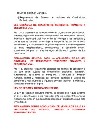 g) Ley de Régimen Municipal.
h) Reglamentos de
Profesionales.

Escuelas

e

Institutos

de

Conductores

LEY ORGÁNICA DE TRANSPORTE TERRESTRE, TRÁNSITO Y
SEGURIDAD VIAL
Art. 1.- La presente Ley tiene por objeto la organización, planificación,
fomento, regulación, modernización y control del Transporte Terrestre,
Tránsito y Seguridad Vial, con el fin de proteger a las personas y
bienes que se trasladan de un lugar a otro por la red vial del territorio
ecuatoriano, y a las personas y lugares expuestos a las contingencias
de dicho desplazamiento, contribuyendo al desarrollo socio‐
económico del país en aras de lograr el bienestar general de los
ciudadanos.
REGLAMENTO GENERAL PARA LA APLICACIÓN DE LA LEY
ORGÁNICA
DE TRANSPORTE TERRESTRE, TRÁNSITO Y
SEGURIDAD VIAL.
Art. 1- El presente Reglamento establece las normas de aplicación a
las que están sujetos los conductores, peatones, pasajeros,
automotores, operadoras de transporte, y vehículos de tracción
humana, animal y mecánica que circulen, transiten o utilicen las
carreteras y vías públicas o aquellas privadas abiertas al tránsito y
transporte terrestre en el país.
LEY DE RÉGIMEN TRIBUTARIO INTERNO.
La Ley de Régimen Tributario Interno, es aquella que regula la forma
en que el contribuyente debe responder ante la autoridad tributaria. Es
fundamental tener en cuenta ciertos beneficios y obligaciones que esta
ley contiene.
REGLAMENTO SOBRE CONDUCCIÓN DE VEHÍCULOS BAJO LA
INFLUENCIA DEL ALCOHOL, DROGAS O SUSTANCIA
ESTUPEFACIENTES.

 