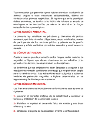 Todo conductor que presente signos notorios de esta r la afluencia de
alcohol, drogas u otras sustancias estupefacientes, deberá ser
sometido a las pruebas respectivas. El negarse que se le practiquen
dichos exámenes, se tendrá como indicio de hallarse en estado de
embriaguez o de intoxicación por efecto de alcohol o de drogas
estupefacientes o psicotrópicas.
LEY DE GESTIÓN AMBIENTAL.
La presente ley establece los principios y directrices de política
ambiental; que determinan las obligaciones, responsabilidades, niveles
de participación de los sectores público y privado en la gestión
ambiental y señala los límites permisibles, controles y sanciones en la
materia.
EL CÓDIGO DE TRABAJO.
Contiene normas para la prevención de los riesgos, de las materias de
seguridad e higiene que deben observarse en las industrias y en
general en las labores que desempeñan los trabajadores.
Se determina que los empleadores están obligados a asegurar a sus
trabajadores y ofrecer condiciones de trabajo que no presenten peligro
para su salud o su vida. Los trabajadores están obligados a acatar las
medidas de prevención seguridad e higiene determinadas en los
reglamentos y facilitadas por el empleador.
LEY DE RÉGIMEN MUNICIPAL.
Los fines esenciales del Municipio de conformidad de esta ley son los
siguientes:
1.- procurar el bienestar material de la colectividad y contribuir al
fomento y protección de los intereses locales;
2.- Planificar e impulsar el desarrollo físico del cantón y sus áreas
urbanas y rurales.
3.- acrecentar el espíritu de nacionalidad, civismo y confraternidad.

 