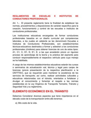 REGLAMENTOS
DE
ESCUELAS
CONDUCTORES PROFESIONALES.

E

INSTITUTOS

DE

Art. 1.- El presente reglamento tiene la finalidad de establecer las
normas, procedimientos y disposiciones de carácter específico para la
creación, funcionamiento y control de las escuelas e institutos de
conductores profesionales.
Las instituciones educativas encargadas de formar conductores
profesionales basados en un diseño curricular por competencias
laborales, a los cuales en adelante se les denominará Escuelas e
Institutos de Conductores Profesionales, son establecimientos
técnicos-educativos destinados a formar y adiestrar a los conductores
profesionales (choferes) para obtener licencias de uno de estos tipos:
A1, C1, C, D1, D, E1, E, a las que accederán previo un riguroso
proceso de aprendizaje de la teoría y la práctica del aspirante para
conducir responsablemente el respectivo vehículo para cuyo manejo
se ha habilitado.
A cargo de los mismos establecimientos educativos estarán los cursos
o seminarios de actualización vial, técnica y legal para canjes de
licencias (previa presentación de la respectiva planificación a la
CNTTTSV), que se requerirán para mantener la excelencia de los
servicios de transporte; así como, realizar actividades culturales y
educativas relacionadas con el tránsito, orientados a fortalecer y
divulgar el conocimiento y fomentar el respeto a las normas
establecidas en la Ley Orgánica de Transporte Terrestre, Tránsito y
Seguridad Vial y su reglamento.

ELEMENTO ECONÓMICO EN EL TRÁNSITO
Debemos Considerar diversos aspectos que tiene importancia en el
elevado costo de la transportación entre ello tenemos:
a) Alto costo de la vida.

 