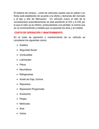 El sistema de compra – venta de vehículos usados sea en patios o en
ferias está establecido de acuerdo a la oferta y demanda del mercado
y al tipo y año de fabricación. Un vehículo nuevo al salir de la
concesionaria automáticamente se está perdiendo el IVA y el ICE por
lo que el valor ya es inferior, produciéndose una perdida, la misma que
se va incrementando a medida que va pasando los años y el modelo.
COSTO DE OPERACIÓN Y MANTENIMIENTO.
En el costo de operación y mantenimiento de un vehiculo se
consideran los siguientes rubros:
• Sueldos
• Seguridad Social
• Combustible
• Lubricantes
• Filtros
• Neumáticos
• Refrigerantes
• Aceite de Caja, Corona
• Repuestos
• Reparación Programada
• Accesorios
• Peajes
• Matriculas
• Soat
• Varios

 