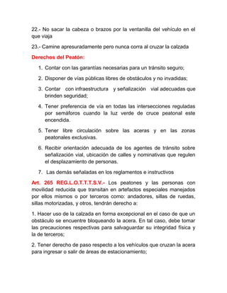 22.- No sacar la cabeza o brazos por la ventanilla del vehículo en el
que viaja
23.- Camine apresuradamente pero nunca corra al cruzar la calzada
Derechos del Peatón:
1. Contar con las garantías necesarias para un tránsito seguro;
2. Disponer de vías públicas libres de obstáculos y no invadidas;
3. Contar con infraestructura y señalización vial adecuadas que
brinden seguridad;
4. Tener preferencia de vía en todas las intersecciones reguladas
por semáforos cuando la luz verde de cruce peatonal este
encendida.
5. Tener libre circulación sobre las aceras y en las zonas
peatonales exclusivas.
6. Recibir orientación adecuada de los agentes de tránsito sobre
señalización vial, ubicación de calles y nominativas que regulen
el desplazamiento de personas.
7. Las demás señaladas en los reglamentos e instructivos
Art. 265 REG.L.O.T.T.T.S.V.- Los peatones y las personas con
movilidad reducida que transitan en artefactos especiales manejados
por ellos mismos o por terceros como: andadores, sillas de ruedas,
sillas motorizadas, y otros, tendrán derecho a:
1. Hacer uso de la calzada en forma excepcional en el caso de que un
obstáculo se encuentre bloqueando la acera. En tal caso, debe tomar
las precauciones respectivas para salvaguardar su integridad física y
la de terceros;
2. Tener derecho de paso respecto a los vehículos que cruzan la acera
para ingresar o salir de áreas de estacionamiento;

 