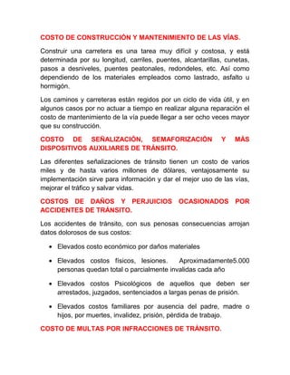 COSTO DE CONSTRUCCIÓN Y MANTENIMIENTO DE LAS VÍAS.
Construir una carretera es una tarea muy difícil y costosa, y está
determinada por su longitud, carriles, puentes, alcantarillas, cunetas,
pasos a desniveles, puentes peatonales, redondeles, etc. Así como
dependiendo de los materiales empleados como lastrado, asfalto u
hormigón.
Los caminos y carreteras están regidos por un ciclo de vida útil, y en
algunos casos por no actuar a tiempo en realizar alguna reparación el
costo de mantenimiento de la vía puede llegar a ser ocho veces mayor
que su construcción.
COSTO DE SEÑALIZACIÓN, SEMAFORIZACIÓN
DISPOSITIVOS AUXILIARES DE TRÁNSITO.

Y

MÁS

Las diferentes señalizaciones de tránsito tienen un costo de varios
miles y de hasta varios millones de dólares, ventajosamente su
implementación sirve para información y dar el mejor uso de las vías,
mejorar el tráfico y salvar vidas.
COSTOS DE DAÑOS Y PERJUICIOS OCASIONADOS POR
ACCIDENTES DE TRÁNSITO.
Los accidentes de tránsito, con sus penosas consecuencias arrojan
datos dolorosos de sus costos:
• Elevados costo económico por daños materiales
• Elevados costos físicos, lesiones.
Aproximadamente5.000
personas quedan total o parcialmente invalidas cada año
• Elevados costos Psicológicos de aquellos que deben ser
arrestados, juzgados, sentenciados a largas penas de prisión.
• Elevados costos familiares por ausencia del padre, madre o
hijos, por muertes, invalidez, prisión, pérdida de trabajo.
COSTO DE MULTAS POR INFRACCIONES DE TRÁNSITO.

 