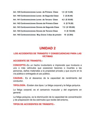 Art. 139 Contravenciones Leves de Primera Clase

1,5 ($ 13.20)

Art. 140 Contravenciones Leves de Segunda Clase

3 ($ 26.40)

Art. 141 Contravenciones Leves de Tercera Clase

4,5 ($ 39.60)

Art. 142 Contravenciones Graves de Primera Clase

6 ($ 79.20)

Art. 143 Contravenciones Graves de Segunda Clase

7,5 ($ 105.60)

Art. 144 Contravenciones Graves de Tercera Clase

9 ($ 132.00)

Art. 145 Contravenciones Muy Grave 3 días de prisión

10 ($ 264)

UNIDAD 2
LOS ACCIDENTES DE TRÁNSITO Y CONSECUENCIAS PARA LAS
VÍCTIMAS
ACCIDENTE DE TRANSITO.CONCEPTO.-Es un hecho involuntario e imprevisto que involucra a
uno o más vehículos que ocasionan lesiones o muertes a las
personas, daños materiales a la propiedad privada y que ocurre en la
vía pública o entregada al uso público.
CAUSAS.- Es el descenso de la capacidad de rendimiento del
conductor.
TIPOLOGÍA.- Existen dos tipos: La fatiga corporal y la fatiga psíquica.
La fatiga corporal, es el cansancio muscular y del organismo en
general.
La fatiga psíquica, es la disminución de la capacidad de concentración
y de preparación de los estímulos que recibe del entorno.
TIPOS DE ACCIDENTES DE TRÁNSITO.-

 