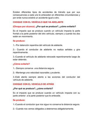 Existen diferentes tipos de accidentes de tránsito que por sus
consecuencias a cada uno le anteceden en diferentes circunstancias y
por ende nunca existirá un accidente igual a otro.
CHOQUE CON EL VEHÍCULO QUE VA ADELANTE
(Choque por alcance). ¿Por qué se produce?, ¿cómo evitarlo?
Es el impacto que se produce cuando un vehículo impacta la parte
frontal a la parte posterior del otro vehículo, siempre y cuando los dos
estén en movimiento.
Se produce:
1.- Por detención repentina del vehículo de adelante.
2.- Cuando el conductor de adelante no realiza señales y gira
repentinamente.
3.-Cuando el vehículo de adelante retrocede repentinamente luego de
estar detenido.
¿Cómo evitarlo?
1.- Siempre conserve una distancia segura
2.- Mantenga una velocidad razonable y prudente.
3.-Esté atento siempre atento a las acciones del conductor del
vehículo de adelante.
CHOQUE CON EL VEHICULO DE ATRÁS
¿Por qué se produce?, ¿cómo evitarlo?
Es el impacto que se produce cuando un vehículo impacta con su
parte anterior a la parte posterior que le antecede.
Se produce:
1.-Cuando el conductor que nos sigue no conserva la distancia segura.
2.- Cuando nos vemos obligados a detenernos obligatoriamente.

 