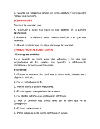 3.- Cuando no realizamos señales en forma oportuna y correcta para
realizar una maniobra.
¿Cómo evitarlo?
Disminuir la velocidad para:
1.- Estimular a quien nos sigue se nos adelante en la primera
oportunidad.
2.-Aumentar
antecede.

la distancia entre nuestro vehículo y el que nos

3.- Que el conductor que nos sigue disminuya la velocidad.
CHOQUE FRONTAL LONGITUDINAL
(El más grave de todos)
Es el impacto de frente entre dos vehículos y los dos ejes
longitudinales de los móviles son opuestos y relativamente
coincidentes, formando una línea recta.
Se produce:
1.- Porque se invade el otro carril, sea en curva, recta, intersección o
al girar un vehículo.
2.-Por un mal rebasamiento.
3.- Por un ciclista o peatón imprudente.
4.- Por un ingreso intempestivo a la carretera.
5.-Por objetos extraños que obstaculizan el tránsito.
6.- Por un vehículo que circula lento por el carril que no le
corresponde.
7.- Por una mala maniobra.
8.- Por la influencia de la fuerza centrífuga en curvas.

 