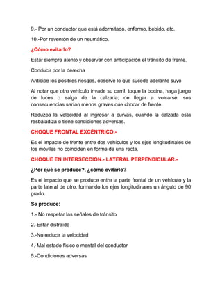 9.- Por un conductor que está adormitado, enfermo, bebido, etc.
10.-Por reventón de un neumático.
¿Cómo evitarlo?
Estar siempre atento y observar con anticipación el tránsito de frente.
Conducir por la derecha
Anticipe los posibles riesgos, observe lo que sucede adelante suyo
Al notar que otro vehículo invade su carril, toque la bocina, haga juego
de luces o salga de la calzada; de llegar a volcarse, sus
consecuencias serían menos graves que chocar de frente.
Reduzca la velocidad al ingresar a curvas, cuando la calzada esta
resbaladiza o tiene condiciones adversas.
CHOQUE FRONTAL EXCÉNTRICO.Es el impacto de frente entre dos vehículos y los ejes longitudinales de
los móviles no coinciden en forme de una recta.
CHOQUE EN INTERSECCIÓN.- LATERAL PERPENDICULAR.¿Por qué se produce?, ¿cómo evitarlo?
Es el impacto que se produce entre la parte frontal de un vehículo y la
parte lateral de otro, formando los ejes longitudinales un ángulo de 90
grado.
Se produce:
1.- No respetar las señales de tránsito
2.-Estar distraído
3.-No reducir la velocidad
4.-Mal estado físico o mental del conductor
5.-Condiciones adversas

 