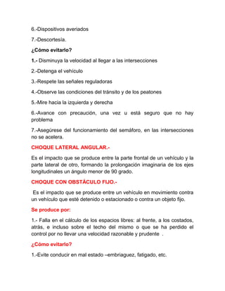 6.-Dispositivos averiados
7.-Descortesía.
¿Cómo evitarlo?
1.- Disminuya la velocidad al llegar a las intersecciones
2.-Detenga el vehículo
3.-Respete las señales reguladoras
4.-Observe las condiciones del tránsito y de los peatones
5.-Mire hacia la izquierda y derecha
6.-Avance con precaución, una vez u está seguro que no hay
problema
7.-Asegúrese del funcionamiento del semáforo, en las intersecciones
no se acelera.
CHOQUE LATERAL ANGULAR.Es el impacto que se produce entre la parte frontal de un vehículo y la
parte lateral de otro, formando la prolongación imaginaria de los ejes
longitudinales un ángulo menor de 90 grado.
CHOQUE CON OBSTÁCULO FIJO.Es el impacto que se produce entre un vehículo en movimiento contra
un vehículo que esté detenido o estacionado o contra un objeto fijo.
Se produce por:
1.- Falla en el cálculo de los espacios libres: al frente, a los costados,
atrás, e incluso sobre el techo del mismo o que se ha perdido el
control por no llevar una velocidad razonable y prudente .
¿Cómo evitarlo?
1.-Evite conducir en mal estado –embriaguez, fatigado, etc.

 