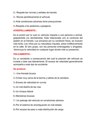 2.- Respete las normas y señales de transito
3.- Revise periódicamente el vehículo
4.-Ante condiciones adversas tome precauciones
5.-Respete a los peatones y pasajeros
ATROPELLAMIENTO.Es la acción por la cual un vehículo impacta a una persona o animal,
golpeándola y/o derribándola. Está relacionada con la conducta del
peatón en el tránsito. Los ancianos por su condición física, se mueven
más lento; Los niños por su naturaleza inquieta, actúa irreflexivamente
en la calle. El otro grupo, son las personas embriagadas o drogadas.
‘disminuya la velocidad en cualquier lugar donde note su presencia’.
VOLCAMIENTO.Es un accidente a consecuencia del cual la posición del vehículo se
invierte o éste cae lateralmente. El exceso de velocidad generalmente
acompaña a este tipo de accidente.
Se produce:
1.- Una frenada brusca
2.-Circlar muy cerca de la berma y salirse de la carretera
3.-Exceso de velocidad en curvas
4,.Un mal diseño de las vías
5.-Un choque lateral
6.-Maniobras bruscas
7.- Un patinaje del vehículo en condiciones adversa
8.-Por el sistema de amortiguación en mal estado
9.-Por exceso de peso o mala distribución de carga

 