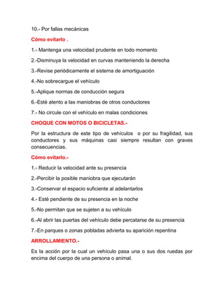 10.- Por fallas mecánicas
Cómo evitarlo .
1.- Mantenga una velocidad prudente en todo momento
2.-Disminuya la velocidad en curvas manteniendo la derecha
3.-Revise periódicamente el sistema de amortiguación
4.-No sobrecargue el vehículo
5.-Aplique normas de conducción segura
6.-Esté atento a las maniobras de otros conductores
7.- No circule con el vehículo en malas condiciones
CHOQUE CON MOTOS O BICICLETAS.Por la estructura de este tipo de vehículos o por su fragilidad, sus
conductores y sus máquinas casi siempre resultan con graves
consecuencias.
Cómo evitarlo.1.- Reducir la velocidad ante su presencia
2.-Percibir la posible maniobra que ejecutarán
3.-Conservar el espacio suficiente al adelantarlos
4.- Esté pendiente de su presencia en la noche
5.-No permitan que se sujeten a su vehículo
6.-Al abrir las puertas del vehículo debe percatarse de su presencia
7.-En parques o zonas pobladas advierta su aparición repentina
ARROLLAMIENTO.Es la acción por la cual un vehículo pasa una o sus dos ruedas por
encima del cuerpo de una persona o animal.

 