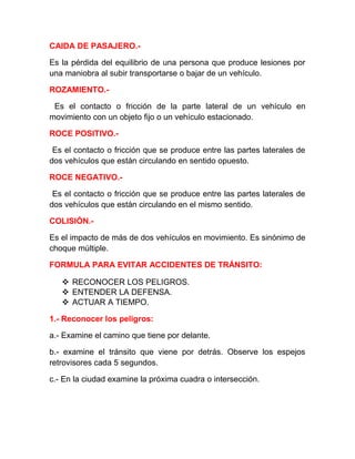 CAIDA DE PASAJERO.Es la pérdida del equilibrio de una persona que produce lesiones por
una maniobra al subir transportarse o bajar de un vehículo.
ROZAMIENTO.Es el contacto o fricción de la parte lateral de un vehículo en
movimiento con un objeto fijo o un vehículo estacionado.
ROCE POSITIVO.Es el contacto o fricción que se produce entre las partes laterales de
dos vehículos que están circulando en sentido opuesto.
ROCE NEGATIVO.Es el contacto o fricción que se produce entre las partes laterales de
dos vehículos que están circulando en el mismo sentido.
COLISIÓN.Es el impacto de más de dos vehículos en movimiento. Es sinónimo de
choque múltiple.
FORMULA PARA EVITAR ACCIDENTES DE TRÁNSITO:
 RECONOCER LOS PELIGROS.
 ENTENDER LA DEFENSA.
 ACTUAR A TIEMPO.
1.- Reconocer los peligros:
a.- Examine el camino que tiene por delante.
b.- examine el tránsito que viene por detrás. Observe los espejos
retrovisores cada 5 segundos.
c.- En la ciudad examine la próxima cuadra o intersección.

 
