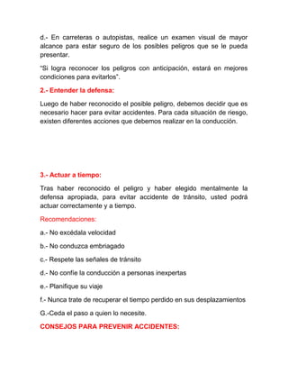 d.- En carreteras o autopistas, realice un examen visual de mayor
alcance para estar seguro de los posibles peligros que se le pueda
presentar.
“Si logra reconocer los peligros con anticipación, estará en mejores
condiciones para evitarlos”.
2.- Entender la defensa:
Luego de haber reconocido el posible peligro, debemos decidir que es
necesario hacer para evitar accidentes. Para cada situación de riesgo,
existen diferentes acciones que debemos realizar en la conducción.

3.- Actuar a tiempo:
Tras haber reconocido el peligro y haber elegido mentalmente la
defensa apropiada, para evitar accidente de tránsito, usted podrá
actuar correctamente y a tiempo.
Recomendaciones:
a.- No excédala velocidad
b.- No conduzca embriagado
c.- Respete las señales de tránsito
d.- No confíe la conducción a personas inexpertas
e.- Planifique su viaje
f.- Nunca trate de recuperar el tiempo perdido en sus desplazamientos
G.-Ceda el paso a quien lo necesite.
CONSEJOS PARA PREVENIR ACCIDENTES:

 