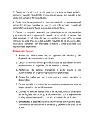 3. Continuar con el cruce de vía una vez que este se haya iniciado,
siempre y cuando haya tenido preferencia de cruce, aun cuando la luz
verde del semáforo haya cambiado;
4. Tener derecho de paso en los casos en que tanto el peatón como el
automotor tengan derecho de vía en una intersección, cuando el
automotor vaya a girar hacia la derecha o izquierda; y,
5. Contar con la ayuda necesaria por parte de personas responsables
y en especial de los agentes de tránsito, al momento de cruzar las
vías públicas, en el caso de que los peatones sean niños o niñas
menores de diez años de edad, adultos mayores de 65 años de edad,
invidentes, personas con movilidad reducida u otras personas con
capacidades especiales.
Deberes del Peatón:
1. Acatar las indicaciones de los agentes de tránsito y las
disposiciones que al efecto se dicten;
2. Utilizar las calles y aceras para la práctica de actividades que no
atenten contra su seguridad, la de terceros o bienes;
3. Abstenerse de solicitar transporte o pedir ayuda a los
automovilistas en lugares inapropiados o prohibidos;
4. Cruzar las calles por los cruces cebra y pasos elevados o
deprimidos;
5. Cruzar la calle por detrás de los vehículos automotores que se
hayan detenido momentáneamente;
6. Cuando no existan aceras junto a la calzada, circular al margen
de los lugares marcados y, a falta de marca, por el espaldón de
la vía y siempre en sentido contrario al tránsito de vehículos;
7. Embarcarse o desembarcarse de un vehículo sin invadir la calle,
sólo cuando el vehículo esté detenido y próximo a la orilla de la
acera;

 
