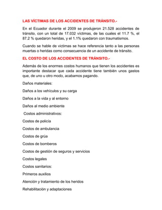 LAS VÍCTIMAS DE LOS ACCIDENTES DE TRÁNSITO.En el Ecuador durante el 2009 se produjeron 21.528 accidentes de
tránsito, con un total de 17.032 víctimas, de las cuales el 11.7 %, el
87.2 % quedaron heridas, y el 1.1% quedaron con traumatismos.
Cuando se hable de victimas se hace referencia tanto a las personas
muertas o heridas como consecuencia de un accidente de tránsito.
EL COSTO DE LOS ACCIDENTES DE TRÁNSITO.Además de los enormes costos humanos que tienen los accidentes es
importante destacar que cada accidente tiene también unos gastos
que, de uno u otro modo, acabamos pagando.
Daños materiales:
Daños a los vehículos y su carga
Daños a la vida y al entorno
Daños al medio ambiente
Costos administrativos:
Costos de policía
Costos de ambulancia
Costos de grúa
Costos de bomberos
Costos de gestión de seguros y servicios
Costos legales
Costos sanitarios:
Primeros auxilios
Atención y tratamiento de los heridos
Rehabilitación y adaptaciones

 