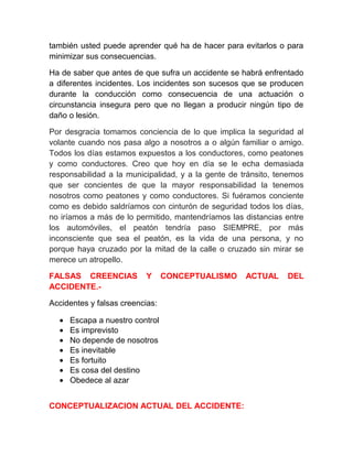 también usted puede aprender qué ha de hacer para evitarlos o para
minimizar sus consecuencias.
Ha de saber que antes de que sufra un accidente se habrá enfrentado
a diferentes incidentes. Los incidentes son sucesos que se producen
durante la conducción como consecuencia de una actuación o
circunstancia insegura pero que no llegan a producir ningún tipo de
daño o lesión.
Por desgracia tomamos conciencia de lo que implica la seguridad al
volante cuando nos pasa algo a nosotros a o algún familiar o amigo.
Todos los días estamos expuestos a los conductores, como peatones
y como conductores. Creo que hoy en día se le echa demasiada
responsabilidad a la municipalidad, y a la gente de tránsito, tenemos
que ser concientes de que la mayor responsabilidad la tenemos
nosotros como peatones y como conductores. Si fuéramos conciente
como es debido saldríamos con cinturón de seguridad todos los días,
no iríamos a más de lo permitido, mantendríamos las distancias entre
los automóviles, el peatón tendría paso SIEMPRE, por más
inconsciente que sea el peatón, es la vida de una persona, y no
porque haya cruzado por la mitad de la calle o cruzado sin mirar se
merece un atropello.
FALSAS CREENCIAS
ACCIDENTE.-

Y

CONCEPTUALISMO

Accidentes y falsas creencias:
•
•
•
•
•
•
•

Escapa a nuestro control
Es imprevisto
No depende de nosotros
Es inevitable
Es fortuito
Es cosa del destino
Obedece al azar

CONCEPTUALIZACION ACTUAL DEL ACCIDENTE:

ACTUAL

DEL

 