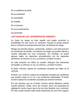 Es un problema de salud.
No es accidental.
Es controlable.
Es evitable.
Es un proceso.
Es una consecuencia.
Es prevenible.
LAS CAUSA DE LOS ACCIDENTES DE TRÁNSITO.Un factor de riesgo es todo aquello que puede aumentar la
probabilidad de que ocurra un accidente. Aunque le pueda parecer
que un siniestro es consecuencia del azar, los factores de riesgo.
Riesgo nos permite explicar, comprender, predecir y por tanto prevenir
los accidentes de tránsito. Los factores de riesgo que puedan afectar a
nuestra seguridad son muy numerosos. Sin embargo, se puede
agrupar según se relacionen principalmente con los siguientes
elementos: el vehículo, la vía y su entorno y el factor humano.
En toda situación de tráfico se pueden distinguir tres elementos
principales: el vehículo, la vía y su entorno, y el factor humano.
El factor vehículo, explica los accidentes causados por fallas en el
vehículo.
El factor vía y entorno, explica los accidentes causados por problemas
que puedan surgir en la vía o por problemas ambientales. El factor
humano explica los accidentes causados por errores humanos.
Por eso decimos que es el factor humano donde debemos centrar
nuestra atención. Usted, como ser humano, tiene una capacidad de
adaptación mucho mayor que la de los otros factores (vía y vehículo).
Por ello, puede afrontar todas estas situaciones de una forma segura,

 