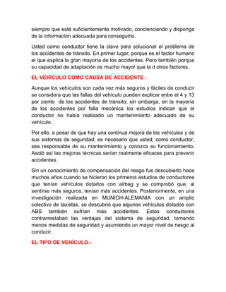 siempre que esté suficientemente motivado, concienciando y disponga
de la información adecuada para conseguirlo.
Usted como conductor tiene la clave para solucionar el problema de
los accidentes de tránsito. En primer lugar, porque es el factor humano
el que explica la gran mayoría de los accidentes. Pero también porque
su capacidad de adaptación es mucho mayor que la d otros factores.
EL VEHÍCULO COMO CAUSA DE ACCIDENTE.Aunque los vehículos son cada vez más seguros y fáciles de conducir
se considera que las fallas del vehículo pueden explicar entre el 4 y 13
por ciento de los accidentes de tránsito; sin embargo, en la mayoría
de los accidentes por falla mecánica los estudios indican que el
conductor no había realizado un mantenimiento adecuado de su
vehículo.
Por ello, a pesar de que hay una continua mejora de los vehículos y de
sus sistemas de seguridad, es necesario que usted, como conductor,
sea responsable de su mantenimiento y conozca su funcionamiento.
Asoló así las mejoras técnicas serían realmente eficaces para prevenir
accidentes.
Sin un conocimiento de compensación del riesgo fue descubierto hace
muchos años cuando se hicieron los primeros estudios de conductores
que tenían vehículos dotados con airbag y se comprobó que, al
sentirse más seguros, tenían más accidentes. Posteriormente, en una
investigación realizada en MUNICH-ALEMANIA con un amplio
colectivo de taxistas, se descubrió que algunos vehículos dotados con
ABS también sufrían más accidentes. Estos conductores
contrarrestaban las ventajas del sistema de seguridad, tomando
menos medidas de seguridad y asumiendo un mayor nivel de riesgo al
conducir.
EL TIPO DE VEHÍCULO.-

 
