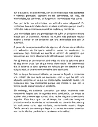 En el Ecuador, los automóviles, son los vehículos que más accidentes
y víctimas producen, seguidos de las camionetas, los jeep, las
motocicletas, los camiones, las furgonetas, las volquetas y los buses.
Son, por tanto, los automóviles, los vehículos más peligrosos? En
verdad no. Los automóviles tienen muchos accidentes porque son los
vehículos más numerosos en nuestras ciudades y carreteras.
Una motocicleta tiene una probabilidad de sufrir un accidente mucho
mayor que un automóvil. Además, es mucho más probable resultar
muerto o herido en un accidente con una motocicleta que con un
automóvil.
A pesar de la espectacularidad de algunos, el número de accidentes
con vehículos de transporte colectivo (como los autobuses) es
realmente bajo, teniendo en cuenta el número de pasajeros que
transportan, así como el número de kilómetros que recorren al año.
Por ej. Piense en un conductor que todos los días se salta una señal
de stop en un cruce “por el que nunca viene nadie”. Un determinado
día, al saltarse la señal aparece un vehículo por su derecha lo que
obliga a realizar una maniobra evasiva para esquivarlo.
Esto es lo que llamamos incidente, ya que no ha llegado a producirse
una colisión (lo que sería un accidente) pero sí que ha sido una
situación peligrosa en la que se podían haber producido daños. Los
incidentes son muy importantes porque nos indican lo que con el
tiempo puede acabar siendo un accidente.
Sin embargo, no sabemos considerar que estos incidentes sean
verdaderos riesgos para la seguridad en la conducción, por lo que se
acaben viendo como algo normal, al no recibir ninguna consecuencia
negativa .Esto hace que con el tiempo las conductas inseguras
producidas en los incidentes se repitan cada vez con más frecuencia y
las realizamos como algo corriente, aumentando nuestro riesgo.
Detrás de cada accidente que llega a producirse se suelen encontrar
muchos incidentes que habían ocurrido con anterioridad.

 