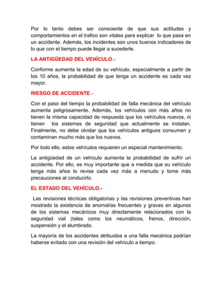 Por lo tanto debes ser consciente de que sus actitudes y
comportamientos en el trafico son vitales para explicar lo que pasa en
un accidente. Además, los incidentes son unos buenos indicadores de
lo que con el tiempo puede llegar a sucederle.
LA ANTIGÜEDAD DEL VEHÍCULO.Conforme aumenta la edad de su vehículo, especialmente a partir de
los 10 años, la probabilidad de que tenga un accidente es cada vez
mayor.
RIESGO DE ACCIDENTE.Con el paso del tiempo la probabilidad de falla mecánica del vehículo
aumenta peligrosamente. Además, los vehículos con más años no
tienen la misma capacidad de respuesta que los vehículos nuevos, ni
tienen los sistemas de seguridad que actualmente se instalan.
Finalmente, no debe olvidar que los vehículos antiguos consumen y
contaminan mucho más que los nuevos.
Por todo ello, estos vehículos requieren un especial mantenimiento.
La antigüedad de un vehículo aumenta la probabilidad de sufrir un
accidente. Por ello, es muy importante que a medida que su vehículo
tenga más años lo revise cada vez más a menudo y tome más
precauciones al conducirlo.
EL ESTADO DEL VEHÍCULO.Las revisiones técnicas obligatorias y las revisiones preventivas han
mostrado la existencia de anomalías frecuentes y graves en algunos
de los sistemas mecánicos muy directamente relacionados con la
seguridad vial (tales como los neumáticos, frenos, dirección,
suspensión y el alumbrado.
La mayoría de los accidentes atribuidos a una falla mecánica podrían
haberse evitado con una revisión del vehículo a tiempo.

 