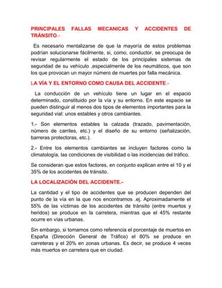 PRINCIPALES
TRÁNSITO.-

FALLAS

MECANICAS

Y

ACCIDENTES

DE

Es necesario mentalizarse de que la mayoría de estos problemas
podrían solucionarse fácilmente, si, como, conductor, se preocupa de
revisar regularmente el estado de los principales sistemas de
seguridad de su vehículo ,especialmente de los neumáticos, que son
los que provocan un mayor número de muertes por falla mecánica.
LA VÍA Y EL ENTORNO COMO CAUSA DEL ACCIDENTE.La conducción de un vehículo tiene un lugar en el espacio
determinado, constituido por la vía y su entorno. En este espacio se
pueden distinguir al menos dos tipos de elementos importantes para la
seguridad vial: unos estables y otros cambiantes.
1.- Son elementos estables la calzada (trazado, pavimentación,
número de carriles, etc.) y el diseño de su entorno (señalización,
barreras protectoras, etc.).
2.- Entre los elementos cambiantes se incluyen factores como la
climatología, las condiciones de visibilidad o las incidencias del tráfico.
Se consideran que estos factores, en conjunto explican entre el 10 y el
35% de los accidentes de tránsito.
LA LOCALIZACIÓN DEL ACCIDENTE.La cantidad y el tipo de accidentes que se producen dependen del
punto de la vía en la que nos encontramos .ej. Aproximadamente el
55% de las víctimas de los accidentes de tránsito (entre muertos y
heridos) se produce en la carretera, mientras que el 45% restante
ocurre en vías urbanas.
Sin embargo, si tomamos como referencia el porcentaje de muertos en
España (Dirección General de Tráfico) el 80% se produce en
carreteras y el 20% en zonas urbanas. Es decir, se produce 4 veces
más muertos en carretera que en ciudad.

 