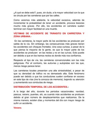 ¿A qué se debe esto?, pues, sin duda, a la mayor velocidad con la que
se circula por las carreteras que por las calles.
Como veremos más adelante, la velocidad excesiva, además de
incrementar la probabilidad de tener un accidente, provoca lesiones
mucho más graves .Por ello, los accidentes en carretera suelen
terminar con mayor facilidad en una muerte.
VÍCTIMAS DE ACCIDENTE DE TRÁNSITO EN CARRETERA Y
ZONA URBANA.En las carreteras, la mayor parte de los accidentes se producen por
salida de la vía. Sin embargo, las consecuencias más graves tienen
los accidentes con choques frontales. Una cosa curiosa, a pesar de lo
que piensa la mayoría de la gente, es que la mayor parte de los
accidentes se producen en las rectas y no en las curvas. Esto puede
ser debido a que en los tramos rectos es donde más nos confiamos.
Respecto al tipo de vía, las carreteras convencionales son las más
peligrosas. Por el contrario, las autovías y autopistas son las que,
menos riesgo parece tener.
Las carreteras locales presentan una alta siniestralidad, a pesar de
que su densidad de tráfico no es demasiado alta. Este fenómeno
puede ser debido a que los conductores suelen confiarse en exceso
en este tipo de vías (me la conozco de memoria), bajando su atención
y aumentando sus conductas de riesgo.
DISTRIBUCIÓN TEMPORAL DE LOS ACCIDENTES.A lo largo del año, durante los periodos vacacionales: navidad,
pascua, verano, puentes, etc, es cuando más accidentes se producen
debido al gran número de desplazamientos que realizamos. De la
misma manera, existen días y momentos del día con mayor riesgo de
sufrir un accidente.
Verano.

 