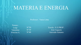 MATERIA E ENERGIA
Nomes :
Luigi
Valenttini
Vinicius A.
N°30
N°39
N°40
Professor : Vania Lima
Escola : E.E.PROF .
José Augusto
Azevedo Antunes
 