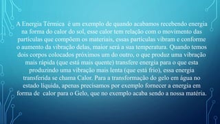 A Energia Térmica é um exemplo de quando acabamos recebendo energia
na forma do calor do sol, esse calor tem relação com o movimento das
partículas que compõem os materiais, essas partículas vibram e conforme
o aumento da vibração delas, maior será a sua temperatura. Quando temos
dois corpos colocados próximos um do outro, o que produz uma vibração
mais rápida (que está mais quente) transfere energia para o que esta
produzindo uma vibração mais lenta (que está frio), essa energia
transferida se chama Calor. Para a transformação do gelo em água no
estado líquida, apenas precisamos por exemplo fornecer a energia em
forma de calor para o Gelo, que no exemplo acaba sendo a nossa matéria.
 