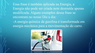 Essa frase é também aplicada na Energia, a
Energia não pode ser criada nem destruída apenas
modificada. Alguns exemplos dessa frase se
encontram no nosso Dia a dia:
-A energia química da gasolina é transformada em
energia mecânica para a movimentação do carro.
 