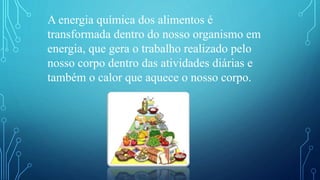 A energia química dos alimentos é
transformada dentro do nosso organismo em
energia, que gera o trabalho realizado pelo
nosso corpo dentro das atividades diárias e
também o calor que aquece o nosso corpo.
 