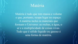 Matéria é tudo que tem massa e volume
e que, portanto, ocupa lugar no espaço.
A matéria inclui os materiais que
formam o Universo: as rochas, a água, o
ar e a multiplicidade de coisas vivas.
Tudo que é sólido liquido ou gasoso é
uma forma de matéria.
Matéria
 
