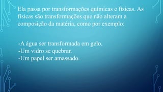 Ela passa por transformações químicas e físicas. As
físicas são transformações que não alteram a
composição da matéria, como por exemplo:
-A água ser transformada em gelo.
-Um vidro se quebrar.
-Um papel ser amassado.
 