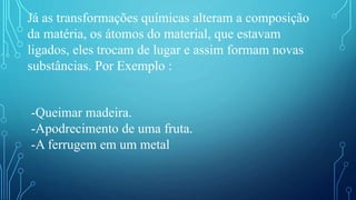 Já as transformações químicas alteram a composição
da matéria, os átomos do material, que estavam
ligados, eles trocam de lugar e assim formam novas
substâncias. Por Exemplo :
-Queimar madeira.
-Apodrecimento de uma fruta.
-A ferrugem em um metal
 