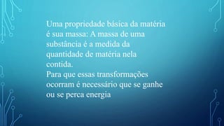 Uma propriedade básica da matéria
é sua massa: A massa de uma
substância é a medida da
quantidade de matéria nela
contida.
Para que essas transformações
ocorram é necessário que se ganhe
ou se perca energia
 