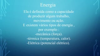 Energia
Ela é definida como a capacidade
de produzir algum trabalho,
movimento ou ação.
E existem vários tipos de energia ,
por exemplo :
-mecânica (força).
-térmica (temperatura, calor).
-Elétrica (potencial elétrico).
 