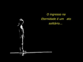 O ingresso na Eternidade é um  ato solitário...  